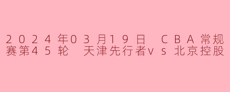 2024年03月19日 CBA常规赛第45轮 天津先行者vs北京控股
